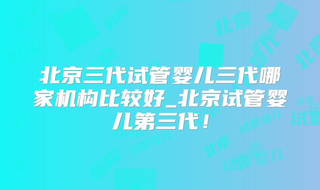 北京三代试管婴儿三代哪家机构比较好_北京试管婴儿第三代！