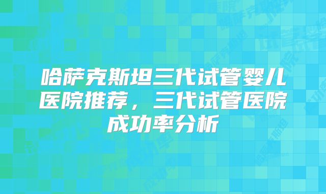哈萨克斯坦三代试管婴儿医院推荐，三代试管医院成功率分析