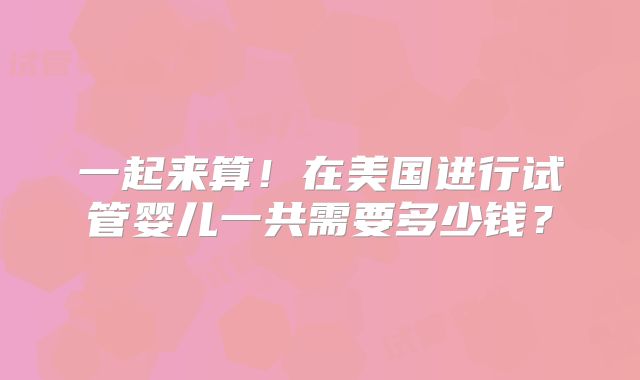 一起来算!在美国进行试管婴儿一共需要多少钱?