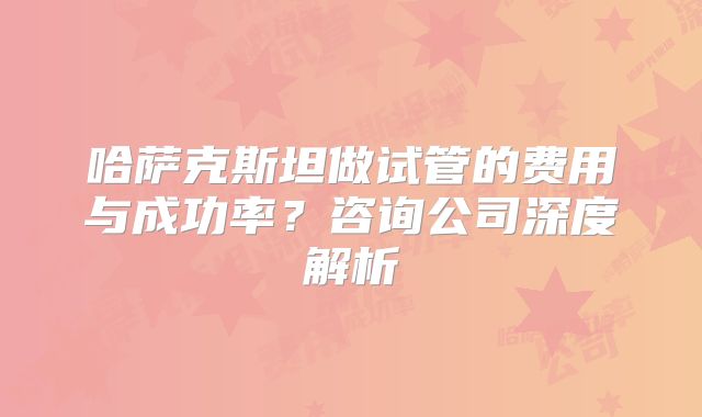 哈萨克斯坦做试管的费用与成功率？咨询公司深度解析