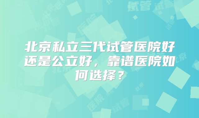 北京私立三代试管医院好还是公立好，靠谱医院如何选择？
