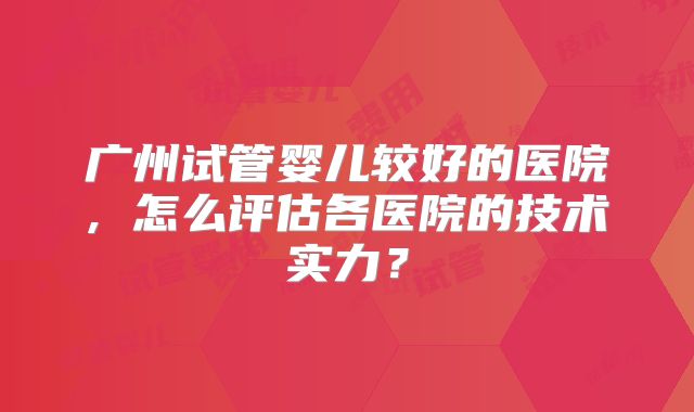 广州试管婴儿较好的医院, 怎么评估各医院的技术实力？