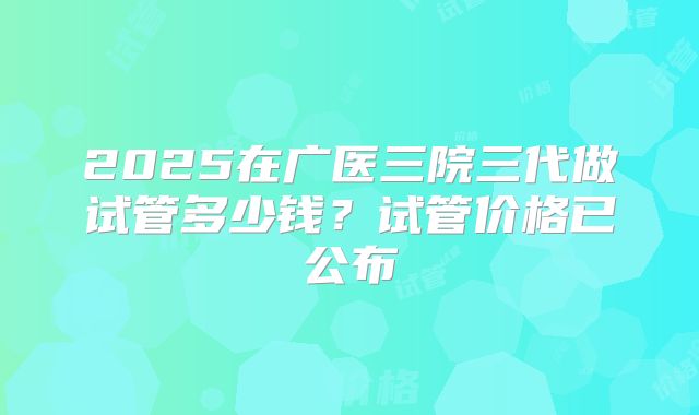 2025在广医三院三代做试管多少钱？试管价格已公布