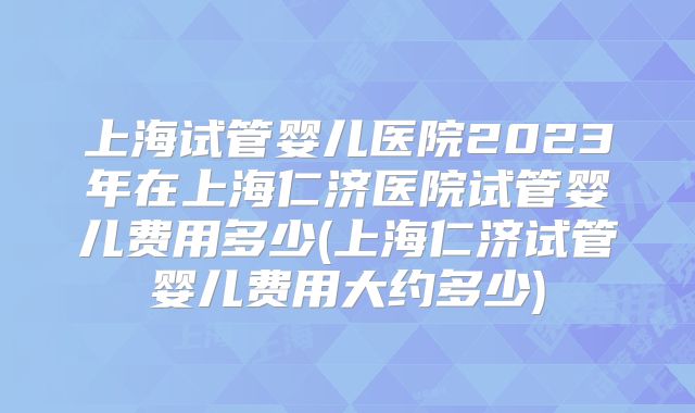 上海试管婴儿医院2023年在上海仁济医院试管婴儿费用多少(上海仁济试管婴儿费用大约多少)
