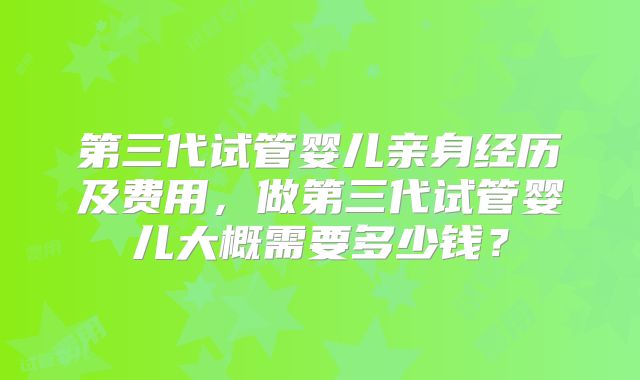 第三代试管婴儿亲身经历及费用，做第三代试管婴儿大概需要多少钱？