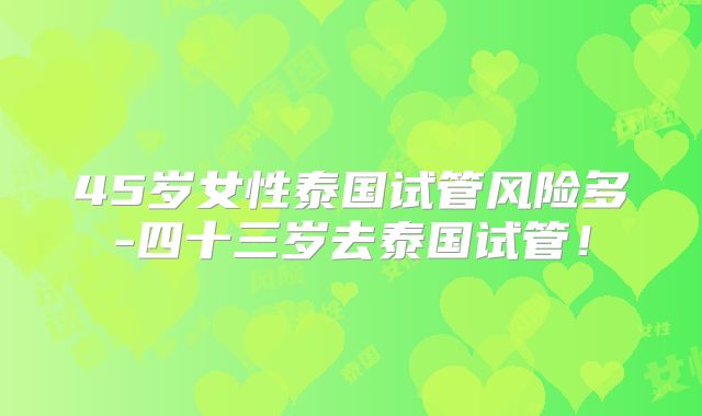 45岁女性泰国试管风险多-四十三岁去泰国试管！