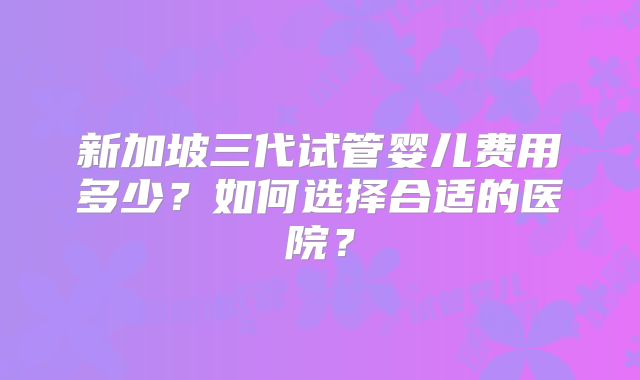 新加坡三代试管婴儿费用多少？如何选择合适的医院？