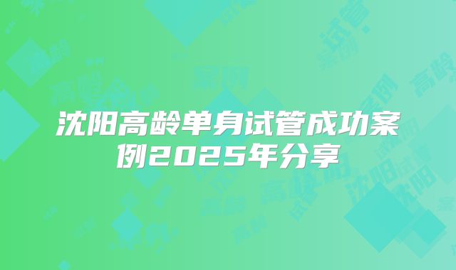 沈阳高龄单身试管成功案例2025年分享