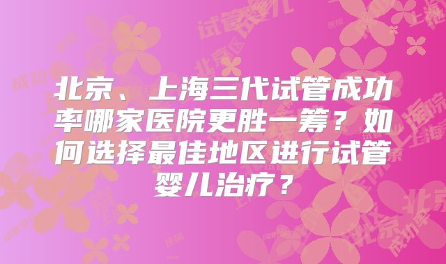 北京、上海三代试管成功率哪家医院更胜一筹？如何选择最佳地区进行试管婴儿治疗？