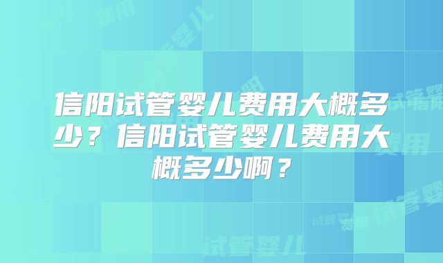 信阳试管婴儿费用大概多少？信阳试管婴儿费用大概多少啊？