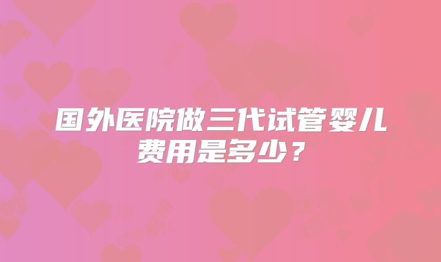 国外医院做三代试管婴儿费用是多少？