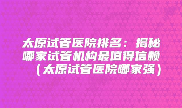 太原试管医院排名：揭秘哪家试管机构最值得信赖（太原试管医院哪家强）