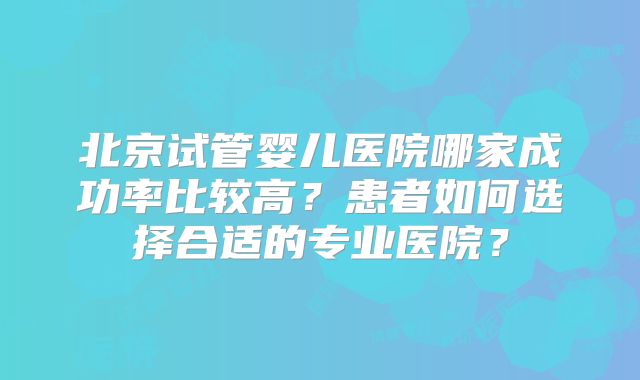 北京试管婴儿医院哪家成功率比较高？患者如何选择合适的专业医院？
