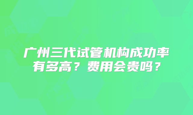 广州三代试管机构成功率有多高？费用会贵吗？
