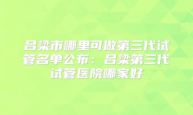 吕梁市哪里可做第三代试管名单公布：吕梁第三代试管医院哪家好