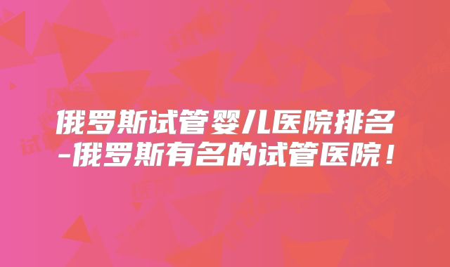 俄罗斯试管婴儿医院排名-俄罗斯有名的试管医院！