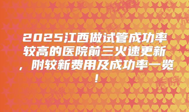 2025江西做试管成功率较高的医院前三火速更新，附较新费用及成功率一览！