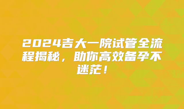 2024吉大一院试管全流程揭秘，助你高效备孕不迷茫！