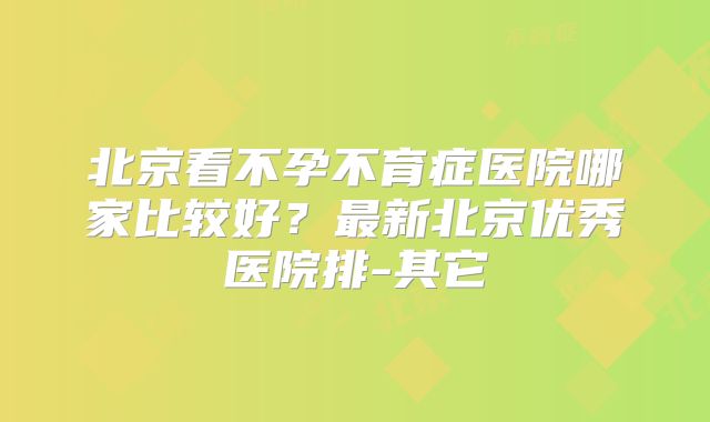 北京看不孕不育症医院哪家比较好？最新北京优秀医院排-其它