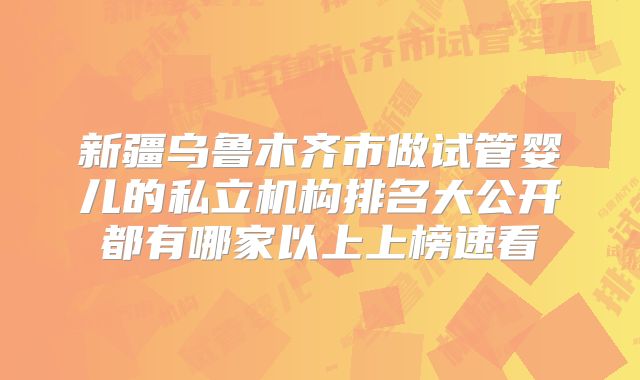 新疆乌鲁木齐市做试管婴儿的私立机构排名大公开都有哪家以上上榜速看