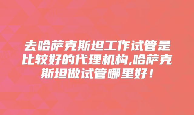 去哈萨克斯坦工作试管是比较好的代理机构,哈萨克斯坦做试管哪里好！