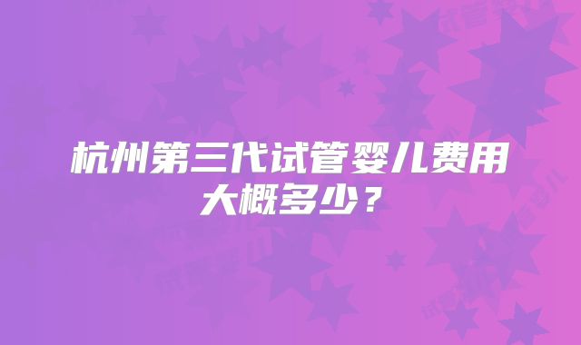 杭州第三代试管婴儿费用大概多少?