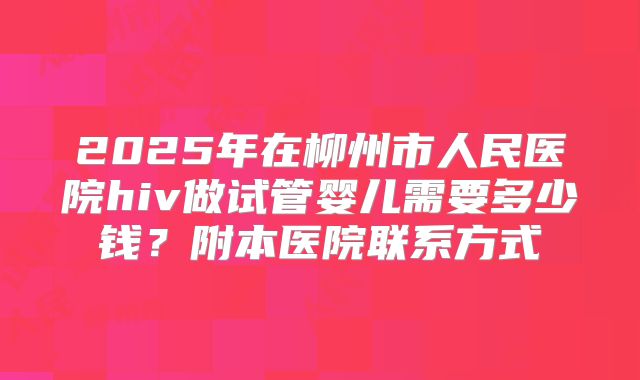 2025年在柳州市人民医院hiv做试管婴儿需要多少钱?附本医院联系方式