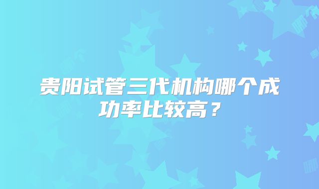 贵阳试管三代机构哪个成功率比较高？
