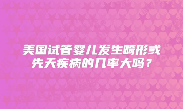 美国试管婴儿发生畸形或先天疾病的几率大吗？