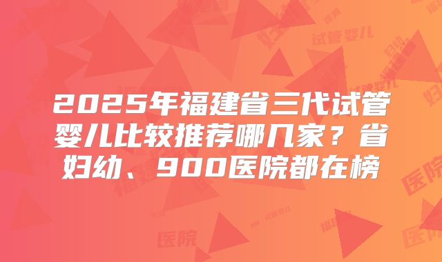 2025年福建省三代试管婴儿比较推荐哪几家？省妇幼、900医院都在榜
