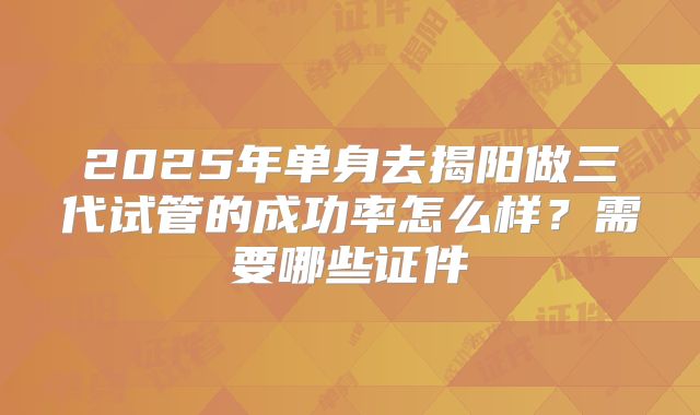 2025年单身去揭阳做三代试管的成功率怎么样?需要哪些证件