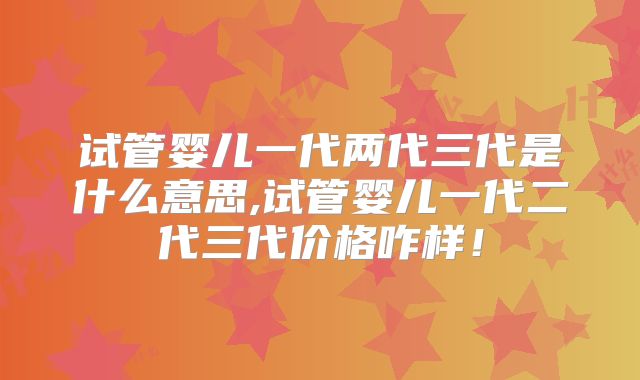 试管婴儿一代两代三代是什么意思,试管婴儿一代二代三代价格咋样！