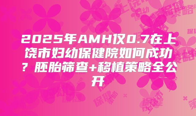 2025年AMH仅0.7在上饶市妇幼保健院如何成功？胚胎筛查+移植策略全公开