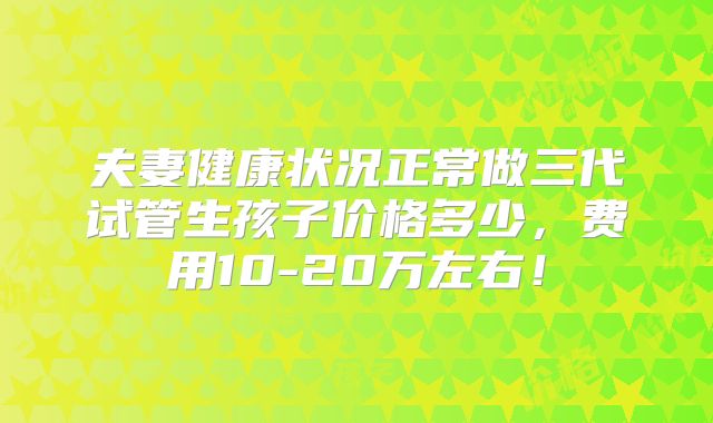 夫妻健康状况正常做三代试管生孩子价格多少，费用10-20万左右！