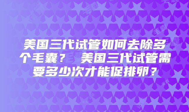 美国三代试管如何去除多个毛囊? 美国三代试管需要多少次才能促排卵?