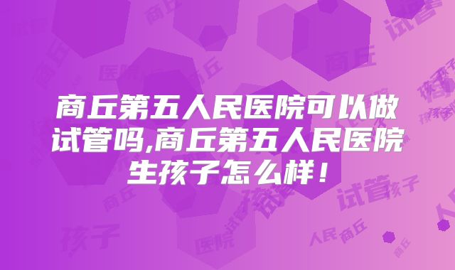 商丘第五人民医院可以做试管吗,商丘第五人民医院生孩子怎么样！