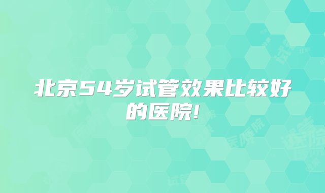 北京54岁试管效果比较好的医院!