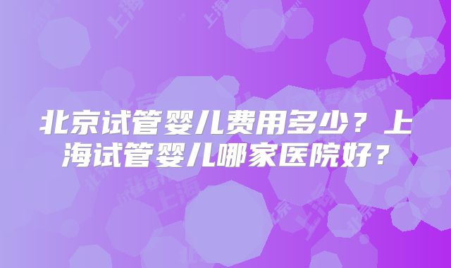 北京试管婴儿费用多少？上海试管婴儿哪家医院好？