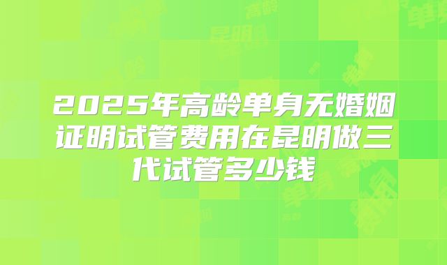 2025年高龄单身无婚姻证明试管费用在昆明做三代试管多少钱