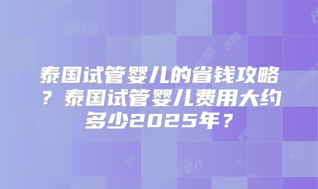 泰国试管婴儿的省钱攻略？泰国试管婴儿费用大约多少2025年？
