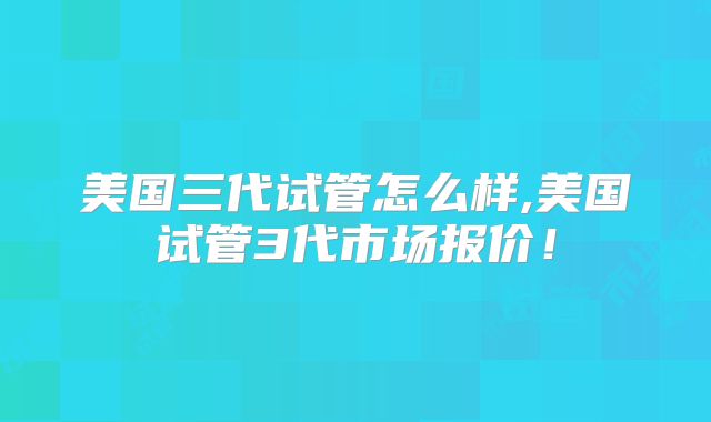 美国三代试管怎么样,美国试管3代市场报价！