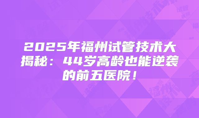 2025年福州试管技术大揭秘：44岁高龄也能逆袭的前五医院！