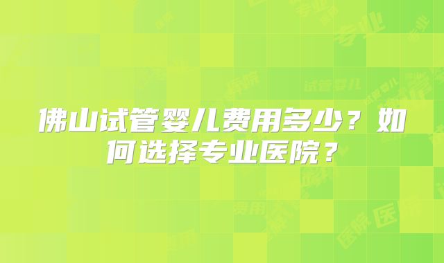 佛山试管婴儿费用多少？如何选择专业医院？