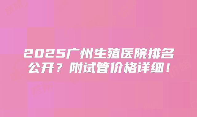 2025广州生殖医院排名公开?附试管价格详细!