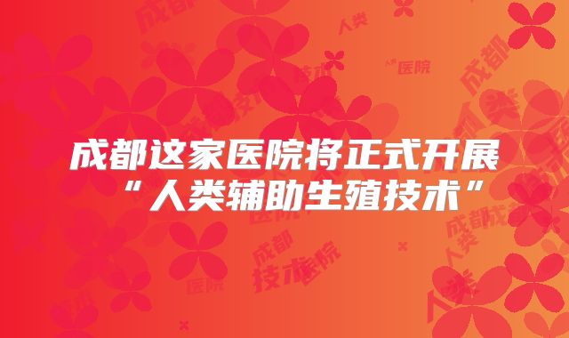 成都这家医院将正式开展“人类辅助生殖技术”