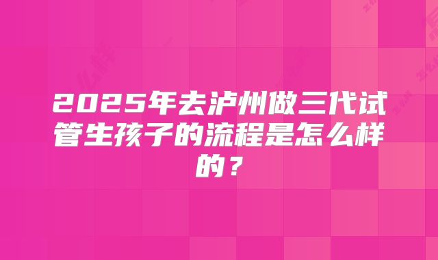 2025年去泸州做三代试管生孩子的流程是怎么样的？