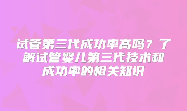 试管第三代成功率高吗?了解试管婴儿第三代技术和成功率的相关知识