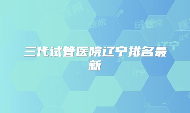 三代试管医院辽宁排名最新