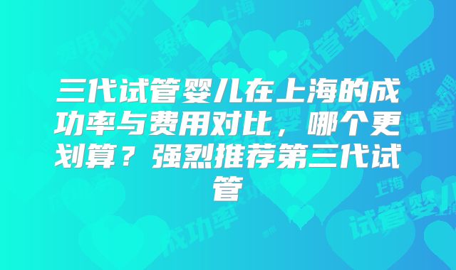 三代试管婴儿在上海的成功率与费用对比，哪个更划算？强烈推荐第三代试管