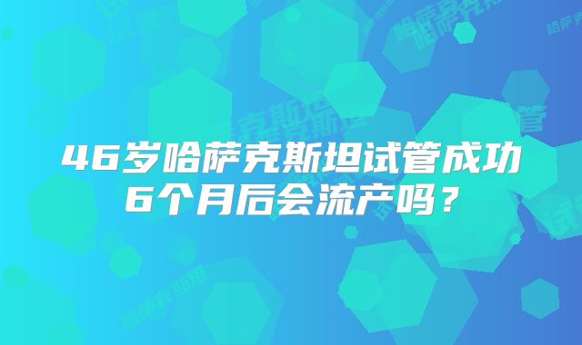 46岁哈萨克斯坦试管成功6个月后会流产吗？